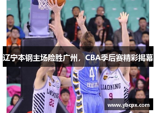 辽宁本钢主场险胜广州，CBA季后赛精彩揭幕