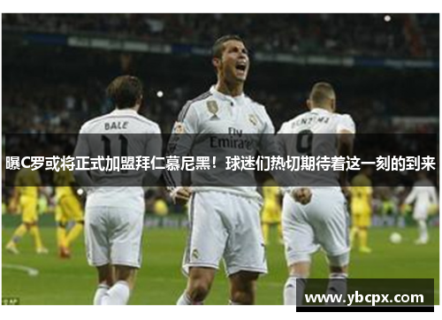 曝C罗或将正式加盟拜仁慕尼黑！球迷们热切期待着这一刻的到来