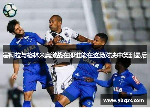 塞阿拉与格林米奥激战在即谁能在这场对决中笑到最后