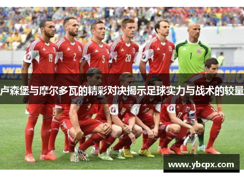 卢森堡与摩尔多瓦的精彩对决揭示足球实力与战术的较量